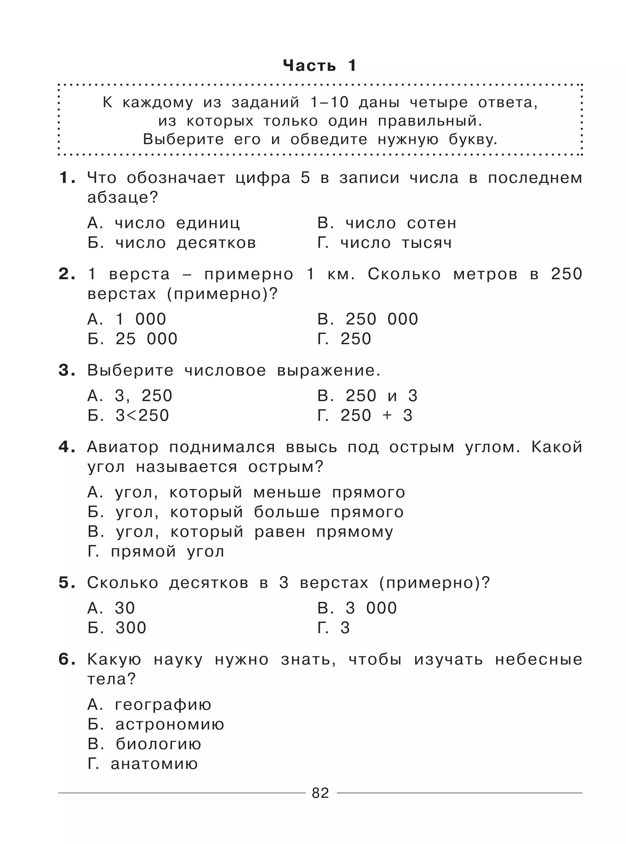 82
Часть 1
К каждому из заданий 1–10 даны четыре ответа,
из которых только один правильный.
Выберите его и обведите нужную букву.
1. Что обозначает цифра 5 в записи числа в последнем
абзаце?
А. число единиц В. число сотен
Б. число десятков Г. число тысяч
2. 1 верста – примерно 1 км. Сколько метров в 250
верстах (примерно)?
А. 1 000 В. 250 000
Б. 25 000 Г. 250
3. Выберите числовое выражение.
А. 3, 250 В. 250 и 3
Б. 3<250 Г. 250 + 3
4. Авиатор поднимался ввысь под острым углом. Какой
угол называется острым?
А. угол, который меньше прямого
Б. угол, который больше прямого
В. угол, который равен прямому
Г. прямой угол
5. Сколько десятков в 3 верстах (примерно)?
А. 30 В. 3 000
Б. 300 Г. 3
6. Какую науку нужно знать, чтобы изучать небесные
тела?
А. географию
Б. астрономию
В. биологию
Г. анатомию
 