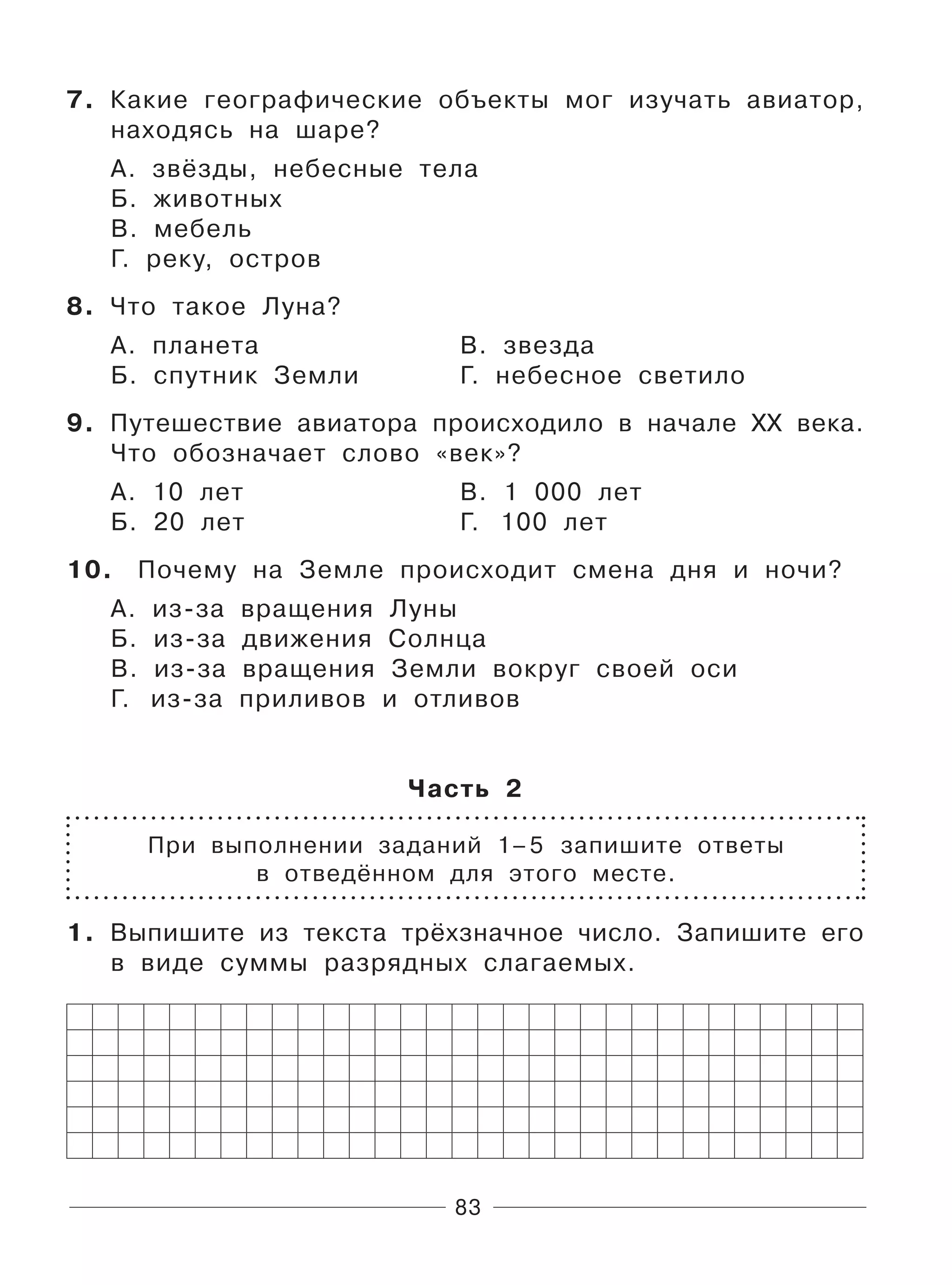 83
7. Какие географические объекты мог изучать авиатор,
находясь на шаре?
А. звёзды, небесные тела
Б. животных
В. мебель
Г. реку, остров
8. Что такое Луна?
А. планета В. звезда
Б. спутник Земли Г. небесное светило
9. Путешествие авиатора происходило в начале XX века.
Что обозначает слово «век»?
А. 10 лет В. 1 000 лет
Б. 20 лет Г. 100 лет
10. Почему на Земле происходит смена дня и ночи?
А. из-за вращения Луны
Б. из-за движения Солнца
В. из-за вращения Земли вокруг своей оси
Г. из-за приливов и отливов
Часть 2
При выполнении заданий 1–5 запишите ответы
в отведённом для этого месте.
1. Выпишите из текста трёхзначное число. Запишите его
в виде суммы разрядных слагаемых.
 