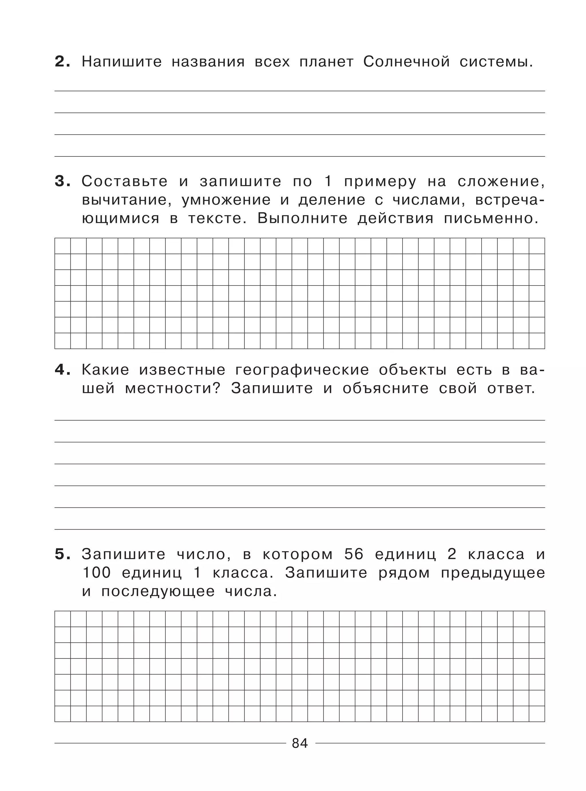 84
2. Напишите названия всех планет Солнечной системы.
3. Составьте и запишите по 1 примеру на сложение,
вычитание, умножение и деление с числами, встреча-
ющимися в тексте. Выполните действия письменно.
4. Какие известные географические объекты есть в ва-
шей местности? Запишите и объясните свой ответ.
5. Запишите число, в котором 56 единиц 2 класса и
100 единиц 1 класса. Запишите рядом предыдущее
и последующее числа.
 