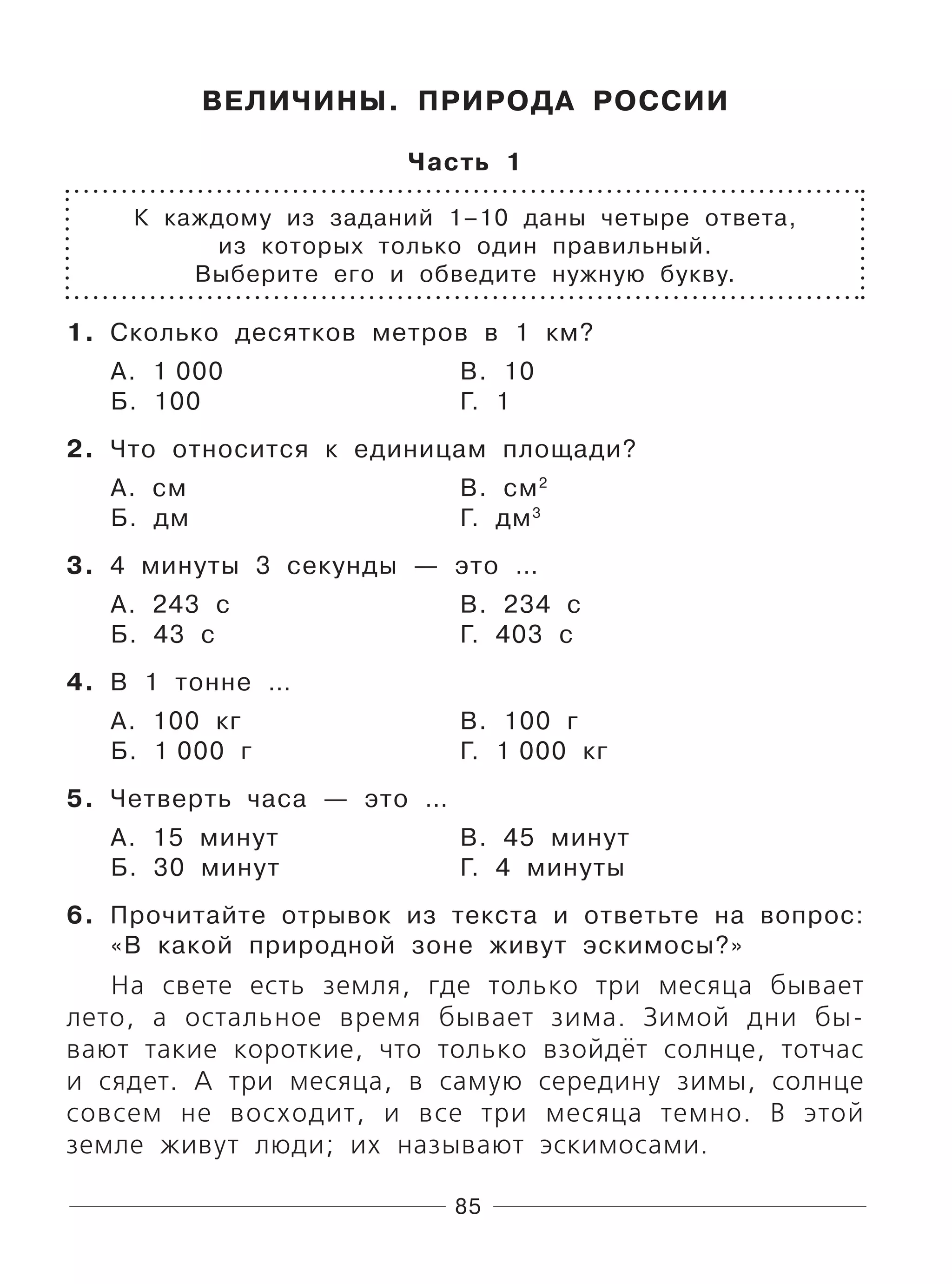 85
ВЕЛИЧИНЫ. ПРИРОДА РОССИИ
Часть 1
К каждому из заданий 1–10 даны четыре ответа,
из которых только один правильный.
Выберите его и обведите нужную букву.
1. Сколько десятков метров в 1 км?
А. 1 000 В. 10
Б. 100 Г. 1
2. Что относится к единицам площади?
А. см В. см2
Б. дм Г. дм3
3. 4 минуты 3 секунды — это …
А. 243 с В. 234 с
Б. 43 с Г. 403 с
4. В 1 тонне …
А. 100 кг В. 100 г
Б. 1 000 г Г. 1 000 кг
5. Четверть часа — это …
А. 15 минут В. 45 минут
Б. 30 минут Г. 4 минуты
6. Прочитайте отрывок из текста и ответьте на вопрос:
«В какой природной зоне живут эскимосы?»
На свете есть земля, где только три месяца бывает
лето, а остальное время бывает зима. Зимой дни бы-
вают такие короткие, что только взойдёт солнце, тотчас
и сядет. А три месяца, в самую середину зимы, солнце
совсем не восходит, и все три месяца темно. В этой
земле живут люди; их называют эскимосами.
 