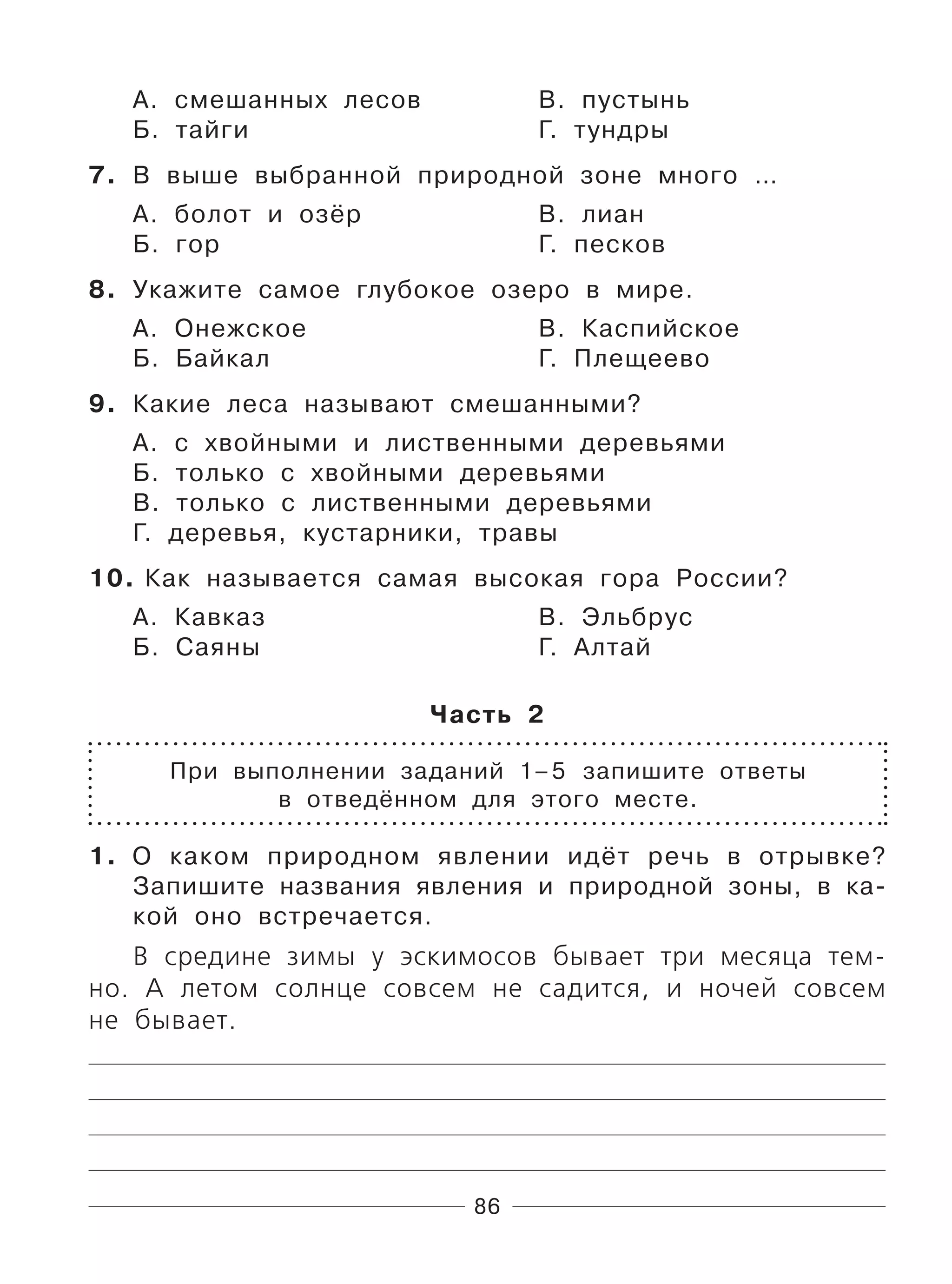 86
А. смешанных лесов В. пустынь
Б. тайги Г. тундры
7. В выше выбранной природной зоне много …
А. болот и озёр В. лиан
Б. гор Г. песков
8. Укажите самое глубокое озеро в мире.
А. Онежское В. Каспийское
Б. Байкал Г. Плещеево
9. Какие леса называют смешанными?
А. с хвойными и лиственными деревьями
Б. только с хвойными деревьями
В. только с лиственными деревьями
Г. деревья, кустарники, травы
10. Как называется самая высокая гора России?
А. Кавказ В. Эльбрус
Б. Саяны Г. Алтай
Часть 2
При выполнении заданий 1–5 запишите ответы
в отведённом для этого месте.
1. О каком природном явлении идёт речь в отрывке?
Запишите названия явления и природной зоны, в ка-
кой оно встречается.
В средине зимы у эскимосов бывает три месяца тем-
но. А летом солнце совсем не садится, и ночей совсем
не бывает.
 