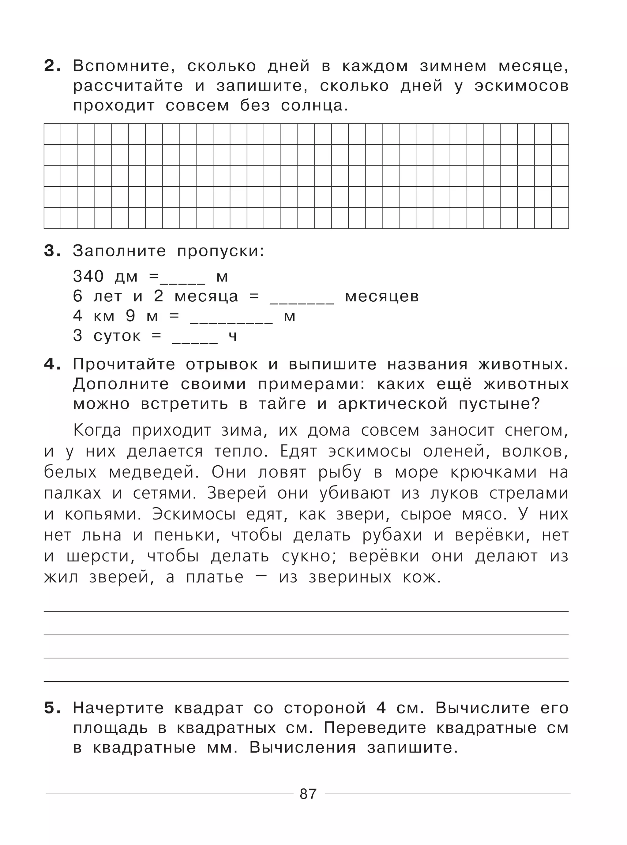 87
2. Вспомните, сколько дней в каждом зимнем месяце,
рассчитайте и запишите, сколько дней у эскимосов
проходит совсем без солнца.
3. Заполните пропуски:
340 дм =_____ м
6 лет и 2 месяца = _______ месяцев
4 км 9 м = _________ м
3 суток = _____ ч
4. Прочитайте отрывок и выпишите названия животных.
Дополните своими примерами: каких ещё животных
можно встретить в тайге и арктической пустыне?
Когда приходит зима, их дома совсем заносит снегом,
и у них делается тепло. Едят эскимосы оленей, волков,
белых медведей. Они ловят рыбу в море крючками на
палках и сетями. Зверей они убивают из луков стрелами
и копьями. Эскимосы едят, как звери, сырое мясо. У них
нет льна и пеньки, чтобы делать рубахи и верёвки, нет
и шерсти, чтобы делать сукно; верёвки они делают из
жил зверей, а платье — из звериных кож.
5. Начертите квадрат со стороной 4 см. Вычислите его
площадь в квадратных см. Переведите квадратные см
в квадратные мм. Вычисления запишите.
 