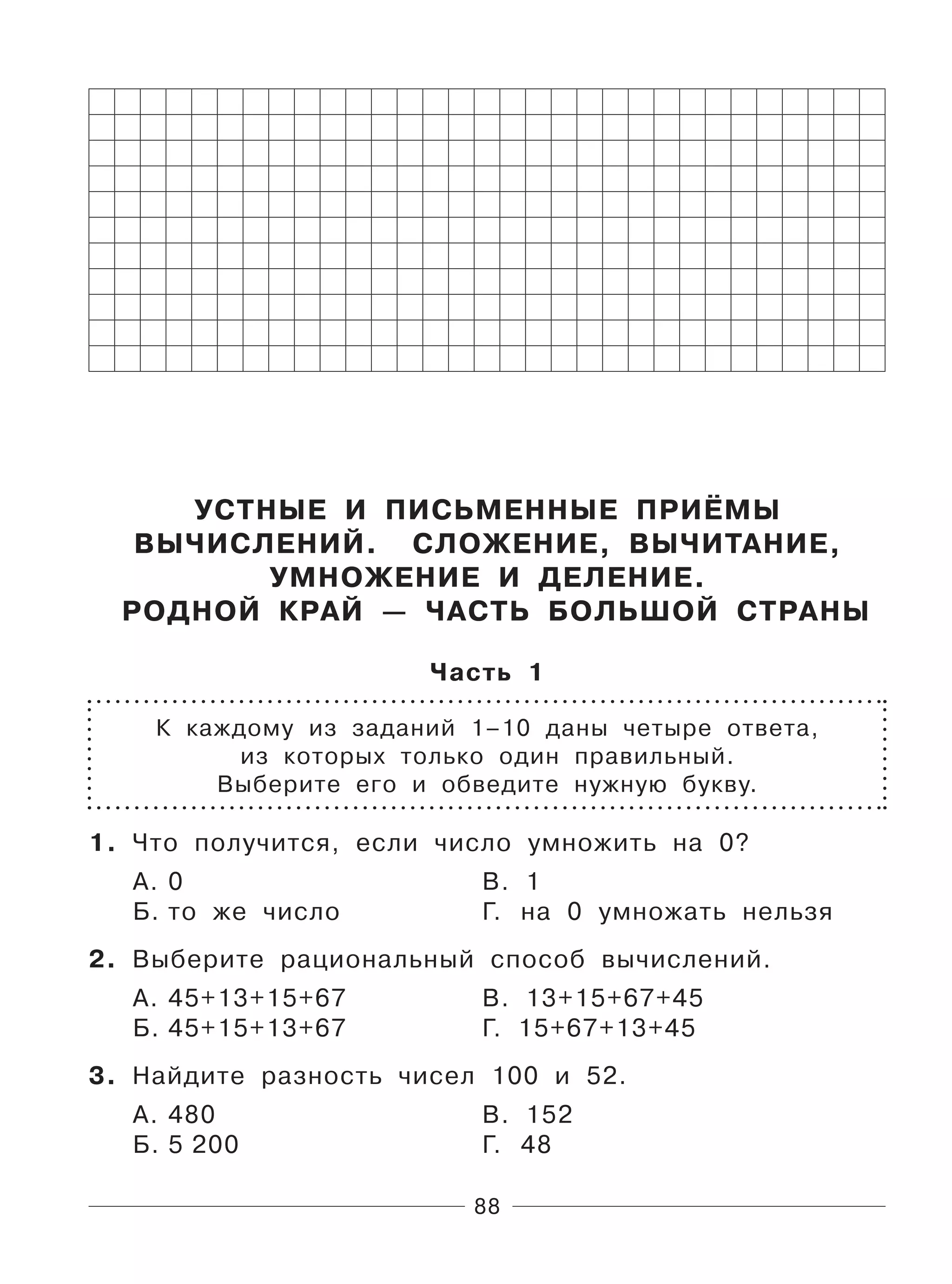88
УСТНЫЕ И ПИСЬМЕННЫЕ ПРИЁМЫ
ВЫЧИСЛЕНИЙ. СЛОЖЕНИЕ, ВЫЧИТАНИЕ,
УМНОЖЕНИЕ И ДЕЛЕНИЕ.
РОДНОЙ КРАЙ — ЧАСТЬ БОЛЬШОЙ СТРАНЫ
Часть 1
К каждому из заданий 1–10 даны четыре ответа,
из которых только один правильный.
Выберите его и обведите нужную букву.
1. Что получится, если число умножить на 0?
А. 0 В. 1
Б. то же число Г. на 0 умножать нельзя
2. Выберите рациональный способ вычислений.
А. 45+13+15+67 В. 13+15+67+45
Б. 45+15+13+67 Г. 15+67+13+45
3. Найдите разность чисел 100 и 52.
А. 480 В. 152
Б. 5 200 Г. 48
 