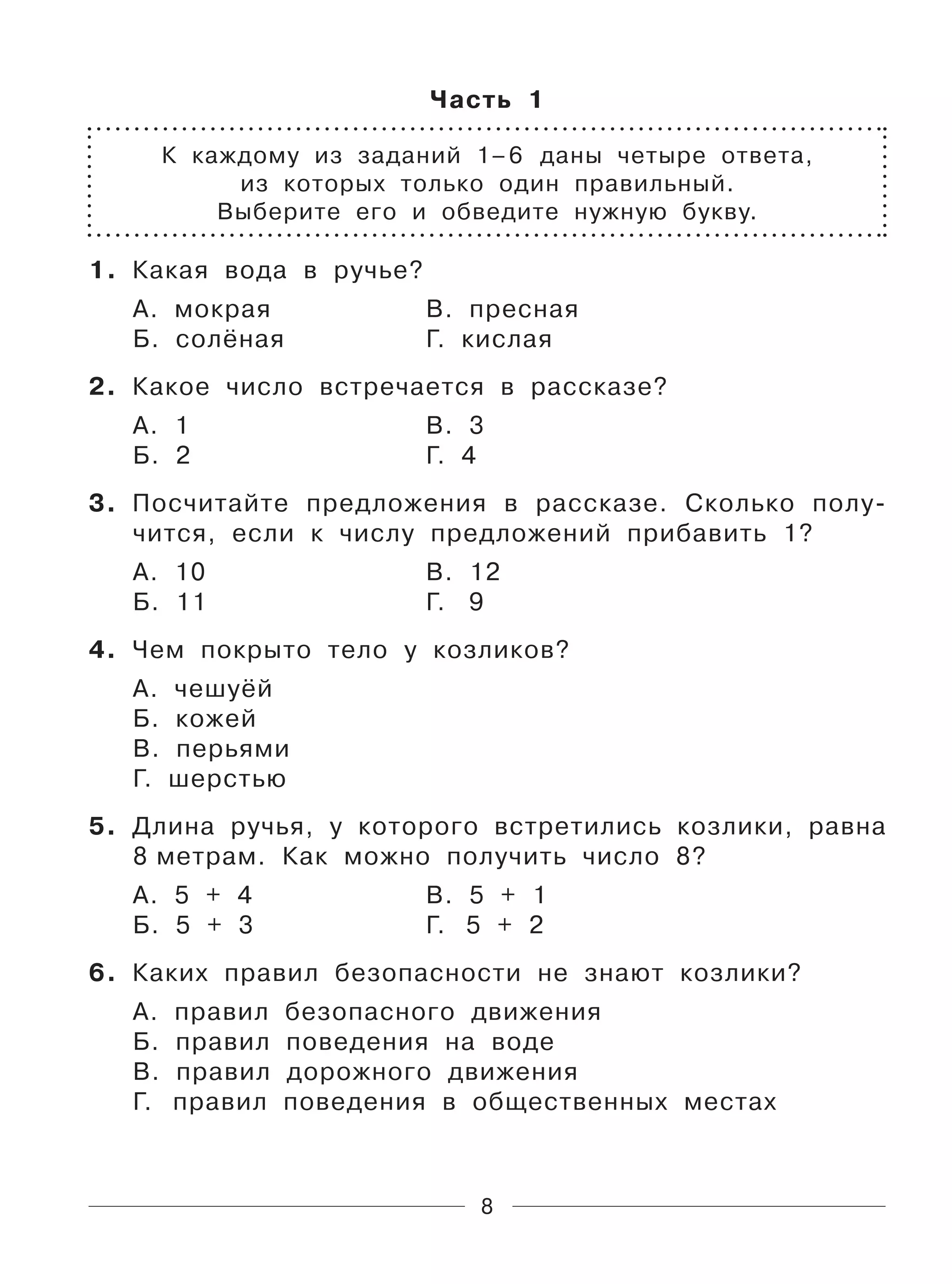 8
Часть 1
К каждому из заданий 1–6 даны четыре ответа,
из которых только один правильный.
Выберите его и обведите нужную букву.
1. Какая вода в ручье?
А. мокрая В. пресная
Б. солёная Г. кислая
2. Какое число встречается в рассказе?
А. 1 В. 3
Б. 2 Г. 4
3. Посчитайте предложения в рассказе. Сколько полу-
чится, если к числу предложений прибавить 1?
А. 10 В. 12
Б. 11 Г. 9
4. Чем покрыто тело у козликов?
А. чешуёй
Б. кожей
В. перьями
Г. шерстью
5. Длина ручья, у которого встретились козлики, равна
8 метрам. Как можно получить число 8?
А. 5 + 4 В. 5 + 1
Б. 5 + 3 Г. 5 + 2
6. Каких правил безопасности не знают козлики?
А. правил безопасного движения
Б. правил поведения на воде
В. правил дорожного движения
Г. правил поведения в общественных местах
 
