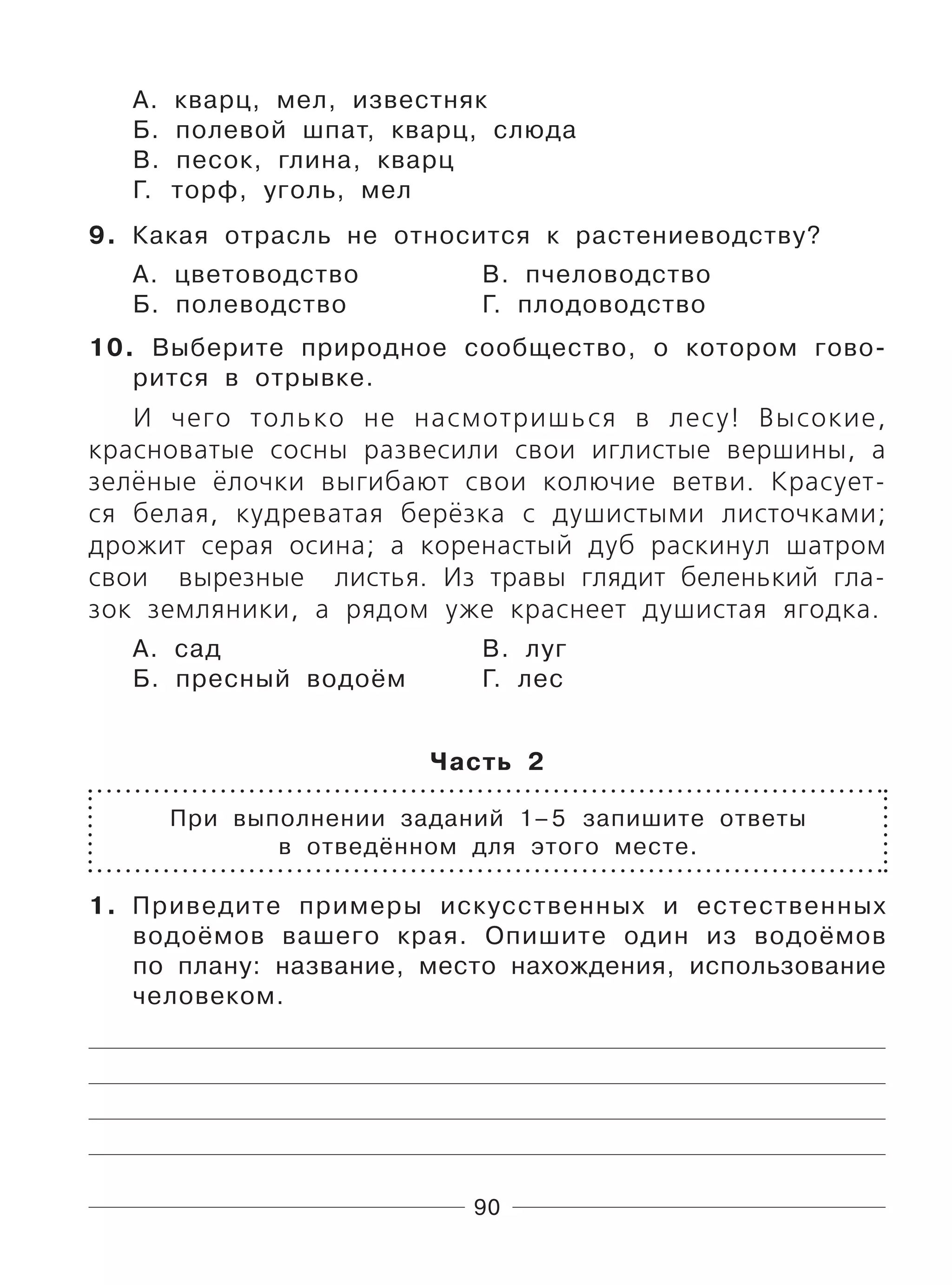90
А. кварц, мел, известняк
Б. полевой шпат, кварц, слюда
В. песок, глина, кварц
Г. торф, уголь, мел
9. Какая отрасль не относится к растениеводству?
А. цветоводство В. пчеловодство
Б. полеводство Г. плодоводство
10. Выберите природное сообщество, о котором гово-
рится в отрывке.
И чего только не насмотришься в лесу! Высокие,
красноватые сосны развесили свои иглистые вершины, а
зелёные ёлочки выгибают свои колючие ветви. Красует-
ся белая, кудреватая берёзка с душистыми листочками;
дрожит серая осина; а коренастый дуб раскинул шатром
свои вырезные листья. Из травы глядит беленький гла-
зок земляники, а рядом уже краснеет душистая ягодка.
А. сад В. луг
Б. пресный водоём Г. лес
Часть 2
При выполнении заданий 1–5 запишите ответы
в отведённом для этого месте.
1. Приведите примеры искусственных и естественных
водоёмов вашего края. Опишите один из водоёмов
по плану: название, место нахождения, использование
человеком.
 