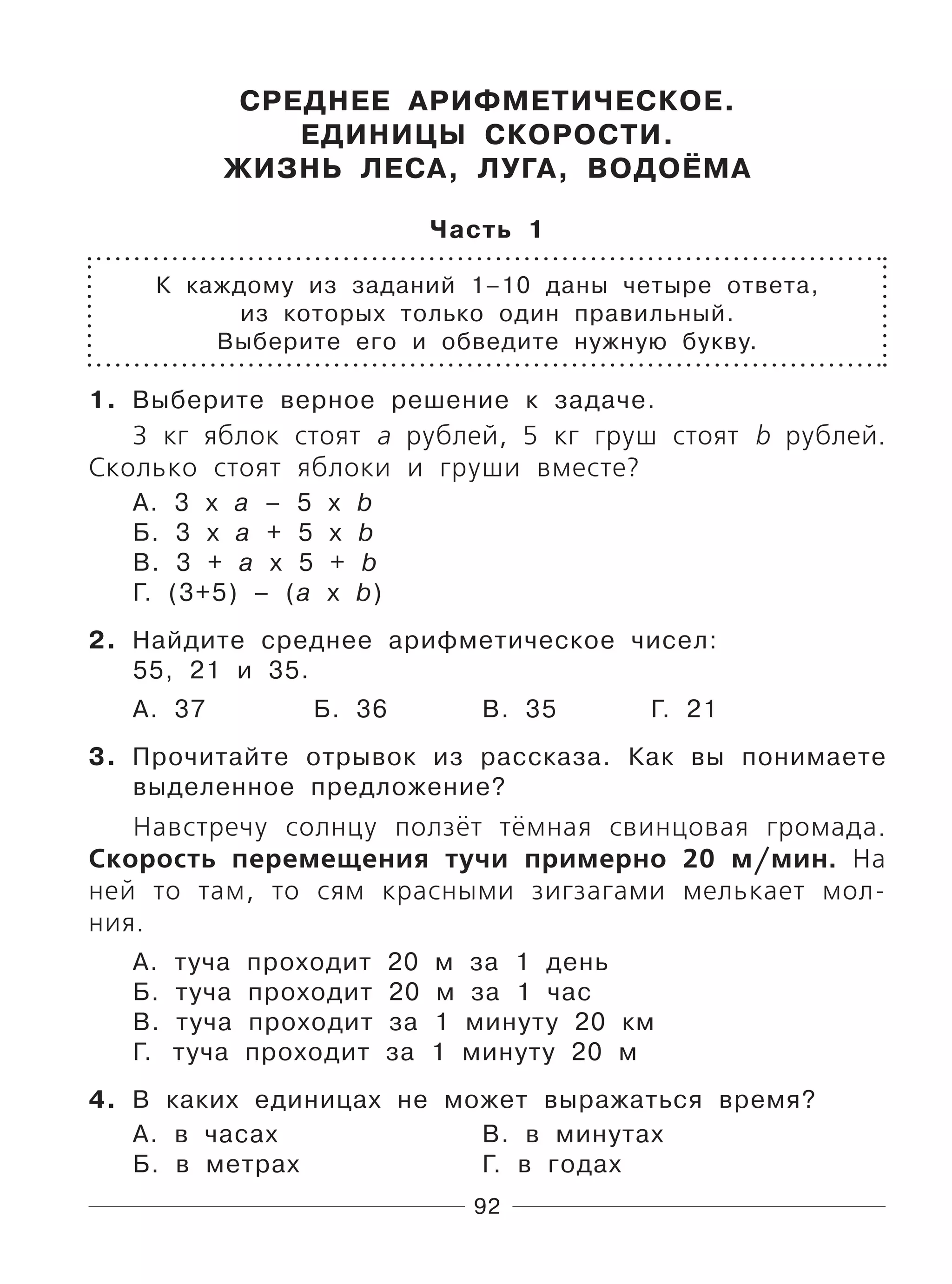 92
СРЕДНЕЕ АРИФМЕТИЧЕСКОЕ.
ЕДИНИЦЫ СКОРОСТИ.
ЖИЗНЬ ЛЕСА, ЛУГА, ВОДОЁМА
Часть 1
К каждому из заданий 1–10 даны четыре ответа,
из которых только один правильный.
Выберите его и обведите нужную букву.
1. Выберите верное решение к задаче.
3 кг яблок стоят а рублей, 5 кг груш стоят b рублей.
Сколько стоят яблоки и груши вместе?
А. 3 х а – 5 х b
Б. 3 х а + 5 х b
В. 3 + а х 5 + b
Г. (3+5) – (а х b)
2. Найдите среднее арифметическое чисел:
55, 21 и 35.
А. 37 Б. 36 В. 35 Г. 21
3. Прочитайте отрывок из рассказа. Как вы понимаете
выделенное предложение?
Навстречу солнцу ползёт тёмная свинцовая громада.
Скорость перемещения тучи примерно 20 м/мин. На
ней то там, то сям красными зигзагами мелькает мол-
ния.
А. туча проходит 20 м за 1 день
Б. туча проходит 20 м за 1 час
В. туча проходит за 1 минуту 20 км
Г. туча проходит за 1 минуту 20 м
4. В каких единицах не может выражаться время?
А. в часах В. в минутах
Б. в метрах Г. в годах
 