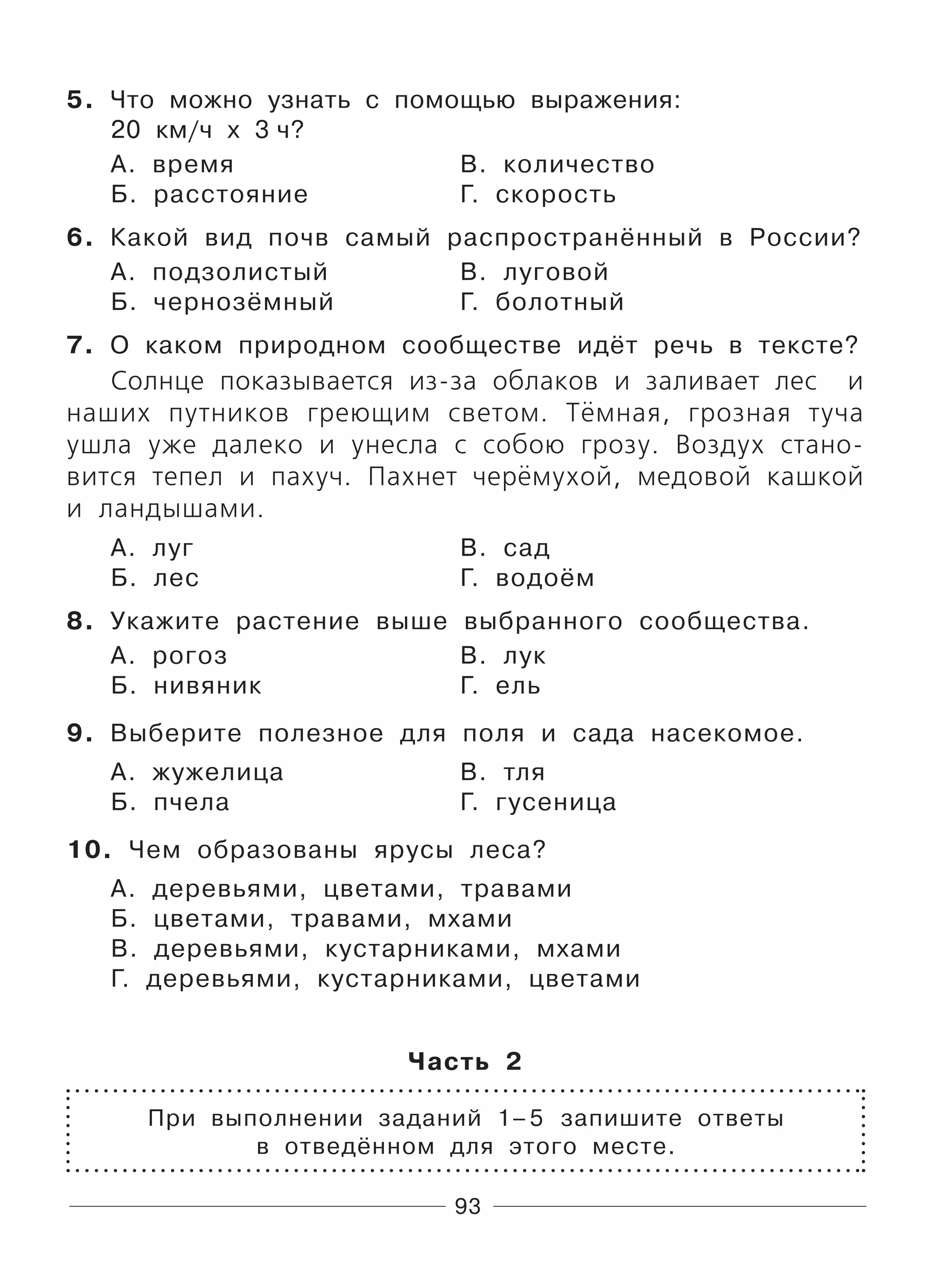 93
5. Что можно узнать с помощью выражения:
20 км/ч х 3 ч?
А. время В. количество
Б. расстояние Г. скорость
6. Какой вид почв самый распространённый в России?
А. подзолистый В. луговой
Б. чернозёмный Г. болотный
7. О каком природном сообществе идёт речь в тексте?
Солнце показывается из-за облаков и заливает лес и
наших путников греющим светом. Тёмная, грозная туча
ушла уже далеко и унесла с собою грозу. Воздух стано-
вится тепел и пахуч. Пахнет черёмухой, медовой кашкой
и ландышами.
А. луг В. сад
Б. лес Г. водоём
8. Укажите растение выше выбранного сообщества.
А. рогоз В. лук
Б. нивяник Г. ель
9. Выберите полезное для поля и сада насекомое.
А. жужелица В. тля
Б. пчела Г. гусеница
10. Чем образованы ярусы леса?
А. деревьями, цветами, травами
Б. цветами, травами, мхами
В. деревьями, кустарниками, мхами
Г. деревьями, кустарниками, цветами
Часть 2
При выполнении заданий 1–5 запишите ответы
в отведённом для этого месте.
 