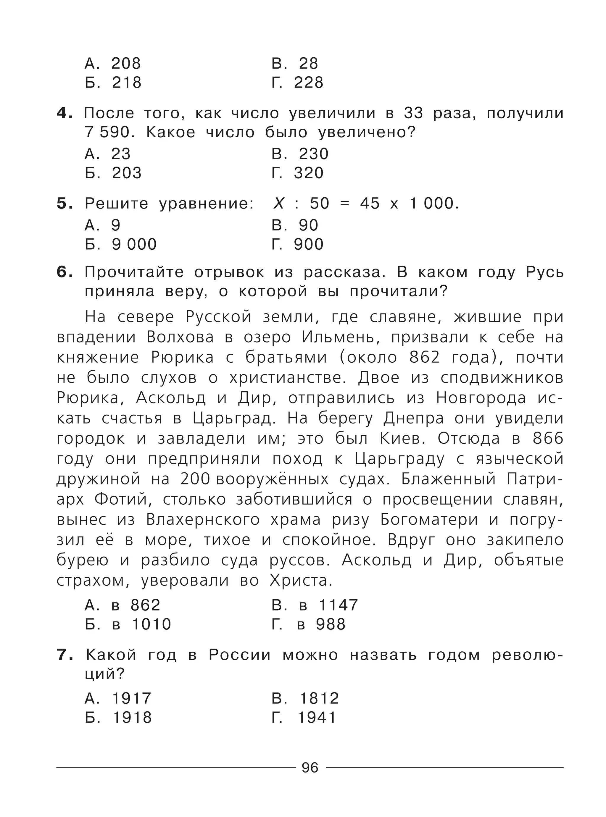 96
А. 208 В. 28
Б. 218 Г. 228
4. После того, как число увеличили в 33 раза, получили
7 590. Какое число было увеличено?
А. 23 В. 230
Б. 203 Г. 320
5. Решите уравнение: Х : 50 = 45 х 1 000.
А. 9 В. 90
Б. 9 000 Г. 900
6. Прочитайте отрывок из рассказа. В каком году Русь
приняла веру, о которой вы прочитали?
На севере Русской земли, где славяне, жившие при
впадении Волхова в озеро Ильмень, призвали к себе на
княжение Рюрика с братьями (около 862 года), почти
не было слухов о христианстве. Двое из сподвижников
Рюрика, Аскольд и Дир, отправились из Новгорода ис-
кать счастья в Царьград. На берегу Днепра они увидели
городок и завладели им; это был Киев. Отсюда в 866
году они предприняли поход к Царьграду с языческой
дружиной на 200 вооружённых судах. Блаженный Патри-
арх Фотий, столько заботившийся о просвещении славян,
вынес из Влахернского храма ризу Богоматери и погру-
зил её в море, тихое и спокойное. Вдруг оно закипело
бурею и разбило суда руссов. Аскольд и Дир, объятые
страхом, уверовали во Христа.
А. в 862 В. в 1147
Б. в 1010 Г. в 988
7. Какой год в России можно назвать годом револю-
ций?
А. 1917 В. 1812
Б. 1918 Г. 1941
 