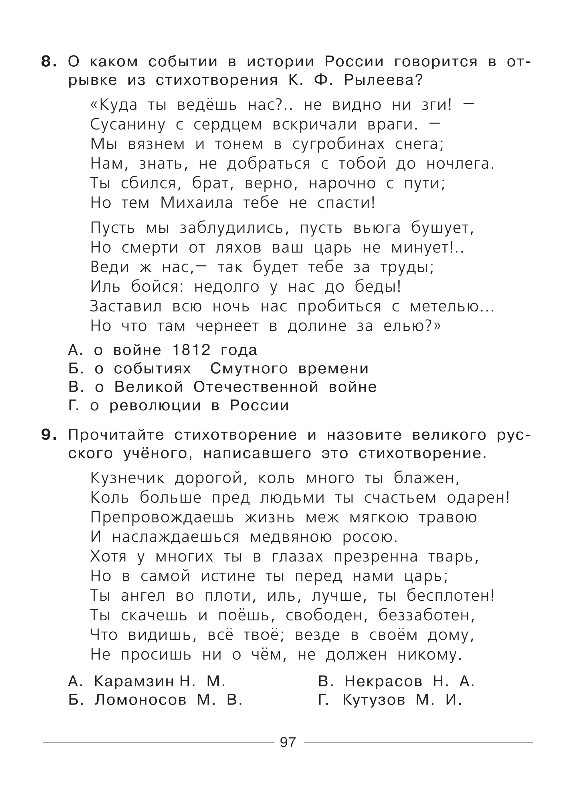 97
8. О каком событии в истории России говорится в от-
рывке из стихотворения К. Ф. Рылеева?
«Куда ты ведёшь нас?.. не видно ни зги! —
Сусанину с сердцем вскричали враги. —
Мы вязнем и тонем в сугробинах снега;
Нам, знать, не добраться с тобой до ночлега.
Ты сбился, брат, верно, нарочно с пути;
Но тем Михаила тебе не спасти!
Пусть мы заблудились, пусть вьюга бушует,
Но смерти от ляхов ваш царь не минует!..
Веди ж нас,— так будет тебе за труды;
Иль бойся: недолго у нас до беды!
Заставил всю ночь нас пробиться с метелью...
Но что там чернеет в долине за елью?»
А. о войне 1812 года
Б. о событиях Смутного времени
В. о Великой Отечественной войне
Г. о революции в России
9. Прочитайте стихотворение и назовите великого рус-
ского учёного, написавшего это стихотворение.
Кузнечик дорогой, коль много ты блажен,
Коль больше пред людьми ты счастьем одарен!
Препровождаешь жизнь меж мягкою травою
И наслаждаешься медвяною росою.
Хотя у многих ты в глазах презренна тварь,
Но в самой истине ты перед нами царь;
Ты ангел во плоти, иль, лучше, ты бесплотен!
Ты скачешь и поёшь, свободен, беззаботен,
Что видишь, всё твоё; везде в своём дому,
Не просишь ни о чём, не должен никому.
А. Карамзин Н. М. В. Некрасов Н. А.
Б. Ломоносов М. В. Г. Кутузов М. И.
 