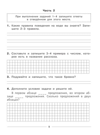 9
Часть 2
При выполнении заданий 1–4 запишите ответы
в отведённом для этого месте.
1. Какие правила поведения на воде вы знаете? Запи-
шите 2–3 правила.
2. Составьте и запишите 3–4 примера с числом, кото-
рое есть в названии рассказа.
3. Подумайте и напишите, что такое бревно?
4. Дополните условие задачи и решите её.
В первом абзаце ____ предложения, во втором аб-
заце ____ предложения. Сколько предложений в двух
абзацах?
 