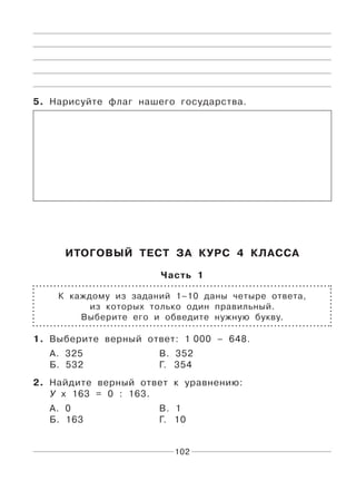 102
5. Нарисуйте флаг нашего государства.
ИТОГОВЫЙ ТЕСТ ЗА КУРС 4 КЛАССА
Часть 1
К каждому из заданий 1–10 даны четыре ответа,
из которых только один правильный.
Выберите его и обведите нужную букву.
1. Выберите верный ответ: 1 000 – 648.
А. 325 В. 352
Б. 532 Г. 354
2. Найдите верный ответ к уравнению:
У х 163 = 0 : 163.
А. 0 В. 1
Б. 163 Г. 10
 