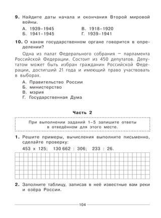 104
9. Найдите даты начала и окончания Второй мировой
войны.
А. 1939–1945 В. 1918–1920
Б. 1941–1945 Г. 1939–1941
10. О каком государственном органе говорится в опре-
делении?
Одна из палат Федерального собрания — парламента
Российской Федерации. Состоит из 450 депутатов. Депу-
татом может быть избран гражданин Российской Феде-
рации, достигший 21 года и имеющий право участвовать
в выборах.
А. Правительство России
Б. министерство
В. мэрия
Г. Государственная Дума
Часть 2
При выполнении заданий 1–5 запишите ответы
в отведённом для этого месте.
1. Решите примеры, вычисления выполните письменно,
сделайте проверку:
453 х 125; 130 662 : 306; 233 : 26.
2. Заполните таблицу, записав в неё известные вам реки
и озёра России.
 