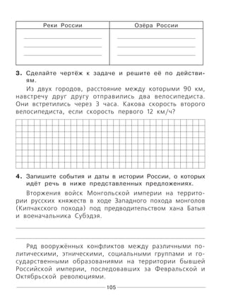 105
Реки России Озёра России
3. Сделайте чертёж к задаче и решите её по действи-
ям.
Из двух городов, расстояние между которыми 90 км,
навстречу друг другу отправились два велосипедиста.
Они встретились через 3 часа. Какова скорость второго
велосипедиста, если скорость первого 12 км/ч?
4. Запишите события и даты в истории России, о которых
идёт речь в ниже представленных предложениях.
Вторжения войск Монгольской империи на террито-
рии русских княжеств в ходе Западного похода монголов
(Кипчакского похода) под предводительством хана Батыя
и военачальника Субэдэя.
Ряд вооружённых конфликтов между различными по-
литическими, этническими, социальными группами и го-
сударственными образованиями на территории бывшей
Российской империи, последовавших за Февральской и
Октябрьской революциями.
 
