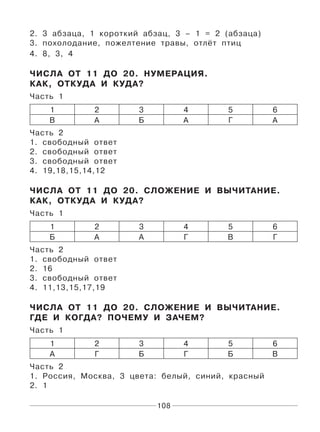 108
2. 3 абзаца, 1 короткий абзац, 3 – 1 = 2 (абзаца)
3. похолодание, пожелтение травы, отлёт птиц
4. 8, 3, 4
ЧИСЛА ОТ 11 ДО 20. НУМЕРАЦИЯ.
КАК, ОТКУДА И КУДА?
Часть 1
1 2 3 4 5 6
В А Б А Г А
Часть 2
1. свободный ответ
2. свободный ответ
3. свободный ответ
4. 19,18,15,14,12
ЧИСЛА ОТ 11 ДО 20. СЛОЖЕНИЕ И ВЫЧИТАНИЕ.
КАК, ОТКУДА И КУДА?
Часть 1
1 2 3 4 5 6
Б А А Г В Г
Часть 2
1. свободный ответ
2. 16
3. свободный ответ
4. 11,13,15,17,19
ЧИСЛА ОТ 11 ДО 20. СЛОЖЕНИЕ И ВЫЧИТАНИЕ.
ГДЕ И КОГДА? ПОЧЕМУ И ЗАЧЕМ?
Часть 1
1 2 3 4 5 6
А Г Б Г Б В
Часть 2
1. Россия, Москва, 3 цвета: белый, синий, красный
2. 1
 