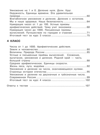 Умножение на 1 и 0. Деление нуля. Доли. Круг.
Окружность. Единицы времени. Эта удивительная
природа................................................................................. 60
Внетабличное умножение и деление. Деление с остатком.
Мы и наше здоровье. Наша безопасность ............................ 64
Нумерация чисел от 1 до 100. Устные приемы
арифметических действий. Чему учит экономика .................. 68
Нумерация чисел до 1000. Письменные приемы
вычислений. Путешествие по городам и странам ................. 71
Итоговый тест за курс 3 класса ........................................... 75
4 КЛАСС
Числа от 1 до 1000. Арифметические действия.
Земля и человечество ........................................................... 80
Величины. Природа России ................................................... 85
Устные и письменные приёмы вычислений. Сложение,
вычитание, умножение и деление. Родной край — часть
большой страны .................................................................... 88
Среднее арифметическое. Единицы скорости.
Жизнь леса, луга, водоёма ................................................... 92
Умножение и деление на числа, оканчивающиеся нулями.
Страницы истории отечества................................................. 95
Умножение и деление на двузначные и трёхзначные числа.
Современная Россия ............................................................. 99
Итоговый тест за курс 4 класса ......................................... 102
Ответы к тестам ................................................................... 107
 