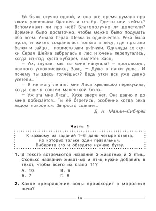 14
Ей было скучно одной, и она всё время думала про
своих улетевших братьев и сестёр. Где-то они сейчас?
Вспоминают ли про неё? Благополучно ли долетели?
Времени было достаточно, чтобы можно было подумать
обо всём. Узнала Серая Шейка и одиночество. Река была
пуста, и жизнь сохранялась только в лесу, где прыгали
белки и зайцы, посвистывали рябчики. Однажды со ску-
ки Серая Шейка забралась в лес и очень перепугалась,
когда из-под куста кубарем вылетел Заяц.
— Ах, глупая, как ты меня напугала! — проговорил,
немного успокоившись, Заяц. — Душа в пятки ушла… И
почему ты здесь толчёшься? Ведь утки все уже давно
улетели…
— Я не могу летать: мне Лиса крылышко перекусила,
когда ещё я совсем маленькой была…
— Уж эта мне Лиса!.. Хуже зверя нет. Она давно и до
меня добирается… Ты её берегись, особенно когда река
льдом покроется. Запросто сцапает…
Д. Н. Мамин–Сибиряк
Часть 1
К каждому из заданий 1–6 даны четыре ответа,
из которых только один правильный.
Выберите его и обведите нужную букву.
1. В тексте встречаются названия 3 животных и 2 птиц.
Сколько названий животных и птиц нужно добавить в
текст, чтобы всего их стало 11?
А. 10 В. 6
Б. 7 Г. 9
2. Какое превращение воды происходит в морозные
ночи?
 