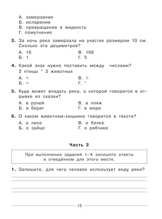 15
А. замерзание
Б. испарение
В. превращение в жидкость
Г. помутнение
3. За ночь река замерзала на участке размером 10 см.
Сколько это дециметров?
А. 10 В. 100
Б. 1 Г. 5
4. Какой знак нужно поставить между числами?
2 птицы * 3 животных
А. < В. >
Б. = Г. ^
5. Куда может впадать река, о которой говорится в от-
рывке из сказки?
А. в ручей В. в пляж
Б. в берег Г. в море
6. О каком животном-хищнике говорится в тексте?
А. о лисе В. о белке
Б. о зайце Г. о рябчике
Часть 2
При выполнении заданий 1–4 запишите ответы
в отведённом для этого месте.
1. Запишите, для чего человек использует воду реки?
 