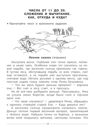 17
ЧИСЛА ОТ 11 ДО 20.
СЛОЖЕНИЕ И ВЫЧИТАНИЕ.
КАК, ОТКУДА И КУДА?
Прочитайте текст и выполните задания.
Лесная сказка (отрывок)
Наступила весна. Глубокий снег точно присел, потем-
нел и начал таять. Особенно скоро это случилось на но-
вой поруби, где весеннее солнце припекало так горячо.
В густом лесу, обступавшем порубь со всех сторон, снег
ещё оставался, а на поруби уже выступали прогалины,
снеговая вода сбегала ручьями к одному месту, где под
толстым льдом спала зимним сном Речка Безымянка.
— Что вы меня будите раньше времени? — ворчала
она. — Вот снег в лесу стает, и я проснусь.
Но её всё-таки разбудили раньше. Проснувшись, Река
не узнала своих берегов; везде было голо и торчали
одни пни.
— Что такое случилось? — удивлялася Речка, обращаясь
к одиноко стоявшей старой Ели. — Куда девался лес?
А весеннее солнце продолжало нагревать землю.
Дохнул теплом первый весенний ветерок, прилетевший
с тёплого моря. Набухли почки на берёзах, а мохнатые
ветви елей покрылись мягкими, светлыми почками. Это
•
 