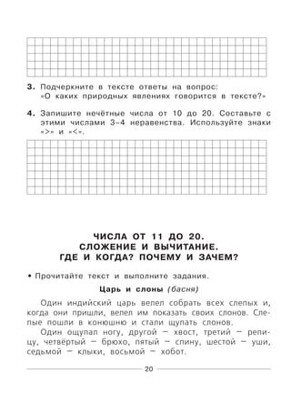 20
3. Подчеркните в тексте ответы на вопрос:
«О каких природных явлениях говорится в тексте?»
4. Запишите нечётные числа от 10 до 20. Составьте с
этими числами 3–4 неравенства. Используйте знаки
«>» и «<».
ЧИСЛА ОТ 11 ДО 20.
СЛОЖЕНИЕ И ВЫЧИТАНИЕ.
ГДЕ И КОГДА? ПОЧЕМУ И ЗАЧЕМ?
Прочитайте текст и выполните задания.
Царь и слоны (басня)
Один индийский царь велел собрать всех слепых и,
когда они пришли, велел им показать своих слонов. Сле-
пые пошли в конюшню и стали щупать слонов.
Один ощупал ногу, другой — хвост, третий — репи-
цу, четвёртый — брюхо, пятый — спину, шестой — уши,
седьмой — клыки, восьмой — хобот.
•
 