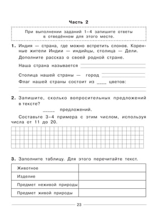 23
Часть 2
При выполнении заданий 1–4 запишите ответы
в отведённом для этого месте.
1. Индия — страна, где можно встретить слонов. Корен-
ные жители Индии — индийцы, столица — Дели.
Дополните рассказ о своей родной стране.
Наша страна называется
Столица нашей страны — город
Флаг нашей страны состоит из ____ цветов:
2. Запишите, сколько вопросительных предложений
в тексте?
_____ предложений.
Составьте 3–4 примера с этим числом, используя
числа от 11 до 20.
3. Заполните таблицу. Для этого перечитайте текст.
Животное
Изделие
Предмет неживой природы
Предмет живой природы
 