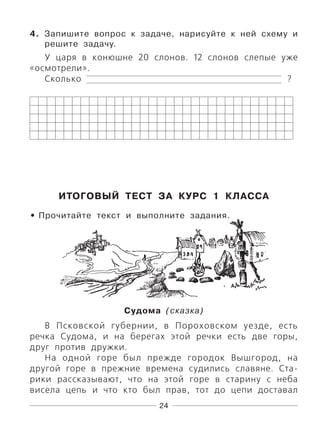 24
4. Запишите вопрос к задаче, нарисуйте к ней схему и
решите задачу.
У царя в конюшне 20 слонов. 12 слонов слепые уже
«осмотрели».
Сколько ?
ИТОГОВЫЙ ТЕСТ ЗА КУРС 1 КЛАССА
Прочитайте текст и выполните задания.
Судома (сказка)
В Псковской губернии, в Пороховском уезде, есть
речка Судома, и на берегах этой речки есть две горы,
друг против дружки.
На одной горе был прежде городок Вышгород, на
другой горе в прежние времена судились славяне. Ста-
рики рассказывают, что на этой горе в старину с неба
висела цепь и что кто был прав, тот до цепи доставал
•
 