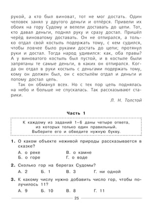25
рукой, а кто был виноват, тот не мог достать. Один
человек занял у другого деньги и отпёрся. Привели их
обоих на гору Судому и велели доставать до цепи. Тот,
кто давал деньги, поднял руку и сразу достал. Пришёл
черёд виноватому доставать. Он не отпирался, а толь-
ко отдал свой костыль подержать тому, с кем судился,
чтобы ловчее было руками достать до цепи; протянул
руки и достал. Тогда народ удивился: как, оба правы?
А у виноватого костыль был пустой, и в костыле были
запрятаны те самые деньги, в каких он отпирался. Ког-
да он отдал в руки костыль с деньгами подержать тому,
кому он должен был, он с костылём отдал и деньги и
потому достал цепь.
Так он обманул всех. Но с тех пор цепь поднялась
на небо и больше не спускалась. Так рассказывают ста-
рики.
Л. Н. Толстой
Часть 1
К каждому из заданий 1–6 даны четыре ответа,
из которых только один правильный.
Выберите его и обведите нужную букву.
1. О каком объекте неживой природы рассказывается в
сказке?
А. о реке В. о камне
Б. о горе Г. о воде
2. Сколько гор на берегах Судомы?
А. 2 Б. 1 В. 3 Г. ни одной
3. К какому числу нужно добавить число гор, чтобы по-
лучилось 11?
А. 9 Б. 10 В. 8 Г. 11
 