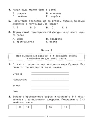 26
4. Какая вода может быть в реке?
А. мокрая В. пресная
Б. солёная Г. голубая
5. Посчитайте предложения во втором абзаце. Сколько
десятков в получившемся числе?
А. 2 Б. 0 В. 10 Г. 1
6. Форму какой геометрической фигуры чаще всего име-
ет гора?
А. шара В. квадрата
Б. треугольника Г. овала
Часть 2
При выполнении заданий 1–4 запишите ответы
в отведённом для этого месте.
1. В сказке говорится, где находится гора Судома. За-
пишите, где находится ваша школа.
Страна
город/село
улица
дом
2. Вставьте пропущенные цифры и составьте 3–4 нера-
венства с записанными цифрами. Подчеркните 2–3
нечётных числа.
19 18 15 13
 
