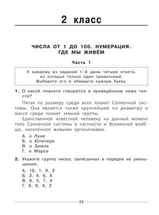 28
2 класс
ЧИСЛА ОТ 1 ДО 100. НУМЕРАЦИЯ.
ГДЕ МЫ ЖИВЁМ
Часть 1
К каждому из заданий 1–8 даны четыре ответа,
из которых только один правильный.
Выберите его и обведите нужную букву.
1. О какой планете говорится в приведённом ниже тек-
сте?
Пятая по размеру среди всех планет Солнечной сис-
темы. Она является также крупнейшей по диаметру и
массе среди планет земной группы.
Единственное известное человеку на данный момент
тело Солнечной системы в частности и Вселенной вооб-
ще, населённое живыми организмами.
А. о Луне
Б. о Юпитере
В. о Земле
Г. о Марсе
2. Укажите группу чисел, записанных в порядке их умень-
шения.
А. 10, 1, 9, 2
Б. 2, 4, 6, 8
В. 6, 5, 7, 4
Г. 8, 6, 4, 2
 