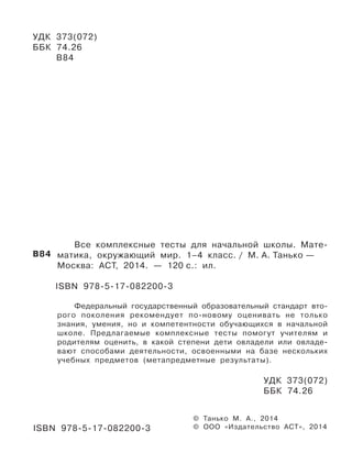УДК 373(072)
ББК 74.26
В84
Все комплексные тесты для начальной школы. Мате-
матика, окружающий мир. 1–4 класс. / М. А. Танько —
Москва: АСТ, 2014. — 120 с.: ил.
ISBN 978-5-17-082200-3
Федеральный государственный образовательный стандарт вто-
рого поколения рекомендует по-новому оценивать не только
знания, умения, но и компетентности обучающихся в начальной
школе. Предлагаемые комплексные тесты помогут учителям и
родителям оценить, в какой степени дети овладели или овладе-
вают способами деятельности, освоенными на базе нескольких
учебных предметов (метапредметные результаты).
УДК 373(072)
ББК 74.26
© Танько М. А., 2014
© ООО «Издательство АСТ», 2014
В84
ISBN 978-5-17-082200-3
 