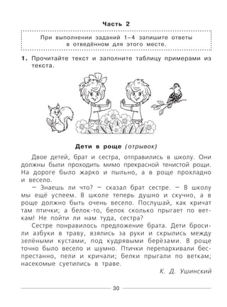 30
Часть 2
При выполнении заданий 1–4 запишите ответы
в отведённом для этого месте.
1. Прочитайте текст и заполните таблицу примерами из
текста.
Дети в роще (отрывок)
Двое детей, брат и сестра, отправились в школу. Они
должны были проходить мимо прекрасной тенистой рощи.
На дороге было жарко и пыльно, а в роще прохладно
и весело.
— Знаешь ли что? — сказал брат сестре. — В школу
мы ещё успеем. В школе теперь душно и скучно, а в
роще должно быть очень весело. Послушай, как кричат
там птички; а белок-то, белок сколько прыгает по вет-
кам! Не пойти ли нам туда, сестра?
Сестре понравилось предложение брата. Дети броси-
ли азбуки в траву, взялись за руки и скрылись между
зелёными кустами, под кудрявыми берёзами. В роще
точно было весело и шумно. Птички перепархивали бес-
престанно, пели и кричали; белки прыгали по веткам;
насекомые суетились в траве.
К. Д. Ушинский
 