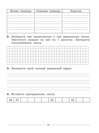 31
Живая природа Неживая природа Изделие
2. Запишите три однозначных и три двузначных числа.
Увеличьте каждое из них на 1 десяток. Запишите
получившиеся числа.
3. Запишите свой полный домашний адрес.
4. Вставьте пропущенные числа.
46 47 52 55
 
