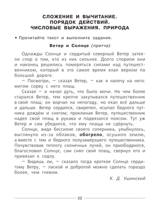 32
СЛОЖЕНИЕ И ВЫЧИТАНИЕ.
ПОРЯДОК ДЕЙСТВИЙ.
ЧИСЛОВЫЕ ВЫРАЖЕНИЯ. ПРИРОДА
Прочитайте текст и выполните задания.
Ветер и Солнце (притча)
Однажды Солнце и сердитый северный Ветер затея-
ли спор о том, кто из них сильнее. Долго спорили они
и наконец решились померяться силами над путешест-
венником, который в это самое время ехал верхом по
большой дороге.
— Посмотри, — сказал Ветер, — как я налечу на него:
мигом сорву с него плащ.
Сказал — и начал дуть, что было мочи. Но чем более
старался Ветер, тем крепче закутывался путешественник
в свой плащ: он ворчал на непогоду, но ехал всё дальше
и дальше. Ветер сердился, свирепел, осыпал бедного пут-
ника дождём и снегом; проклиная Ветер, путешественник
надел свой плащ в рукава и подвязался поясом. Тут уж
Ветер и сам убедился, что ему плаща не сдёрнуть.
Солнце, видя бессилие своего соперника, улыбнулось,
выглянуло из-за облаков, обогрело, осушило землю,
а вместе с тем и бедного полузамёрзшего путешественника.
Почувствовав теплоту солнечных лучей, он приободрился,
благословил Солнце, сам снял свой плащ, свернул его и
привязал к седлу.
— Видишь ли, — сказало тогда кроткое Солнце серди-
тому Ветру, — лаской и добротой можно сделать гораздо
более, чем гневом.
К. Д. Ушинский
•
 