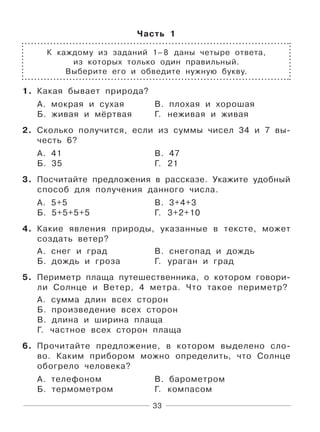 33
Часть 1
К каждому из заданий 1–8 даны четыре ответа,
из которых только один правильный.
Выберите его и обведите нужную букву.
1. Какая бывает природа?
А. мокрая и сухая В. плохая и хорошая
Б. живая и мёртвая Г. неживая и живая
2. Сколько получится, если из суммы чисел 34 и 7 вы-
честь 6?
А. 41 В. 47
Б. 35 Г. 21
3. Посчитайте предложения в рассказе. Укажите удобный
способ для получения данного числа.
А. 5+5 В. 3+4+3
Б. 5+5+5+5 Г. 3+2+10
4. Какие явления природы, указанные в тексте, может
создать ветер?
А. снег и град В. снегопад и дождь
Б. дождь и гроза Г. ураган и град
5. Периметр плаща путешественника, о котором говори-
ли Cолнце и Ветер, 4 метра. Что такое периметр?
А. сумма длин всех сторон
Б. произведение всех сторон
В. длина и ширина плаща
Г. частное всех сторон плаща
6. Прочитайте предложение, в котором выделено сло-
во. Каким прибором можно определить, что Солнце
обогрело человека?
А. телефоном В. барометром
Б. термометром Г. компасом
 