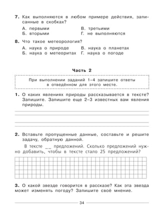 34
7. Как выполняются в любом примере действия, запи-
санные в скобках?
А. первыми В. третьими
Б. вторыми Г. не выполняются
8. Что такое метеорология?
А. наука о природе В. наука о планетах
Б. наука о метеоритах Г. наука о погоде
Часть 2
При выполнении заданий 1–4 запишите ответы
в отведённом для этого месте.
1. О каких явлениях природы рассказывается в тексте?
Запишите. Запишите еще 2–3 известных вам явления
природы.
2. Вставьте пропущенные данные, составьте и решите
задачу, обратную данной.
В тексте __ предложений. Сколько предложений нуж-
но добавить, чтобы в тексте стало 25 предложений?
3. О какой звезде говорится в рассказе? Как эта звезда
может изменять погоду? Запишите своё мнение.
 