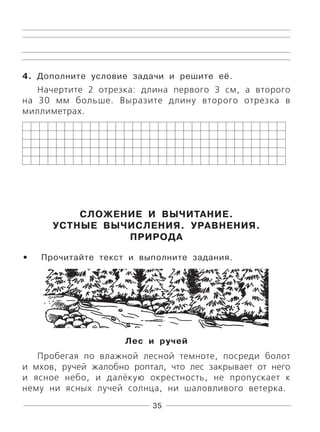 35
4. Дополните условие задачи и решите её.
Начертите 2 отрезка: длина первого 3 см, а второго
на 30 мм больше. Выразите длину второго отрезка в
миллиметрах.
СЛОЖЕНИЕ И ВЫЧИТАНИЕ.
УСТНЫЕ ВЫЧИСЛЕНИЯ. УРАВНЕНИЯ.
ПРИРОДА
Прочитайте текст и выполните задания.
Лес и ручей
Пробегая по влажной лесной темноте, посреди болот
и мхов, ручей жалобно роптал, что лес закрывает от него
и ясное небо, и далёкую окрестность, не пропускает к
нему ни ясных лучей солнца, ни шаловливого ветерка.
•
 