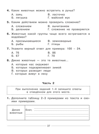 37
4. Каких животных можно встретить в ручье?
А. заяц В. ласточка
Б. лягушка Г. майский жук
5. Каким действием можно проверить сложение?
А. сложением В. вычитанием
Б. делением Г. сложение не проверяется
6. Животные какой группы чаще всего встречаются в
водоёмах?
А. пресмыкающиеся В. земноводные
Б. рыбы Г. птицы
7. Укажите верный ответ для примера: 100 – 24.
А. 76 В. 86
Б. 67 Г. 70
8. Дикие животные — это те животные…
А. которые нас окружают
Б. которых подкармливают зимой
В. которых разводят люди
Г. которые живут в лесу
Часть 2
При выполнении заданий 1–4 запишите ответы
в отведённом для этого месте.
1. Дополните таблицу 2–3 примерами из текста и сво-
ими примерами.
Дикие
животные
Енот,
 