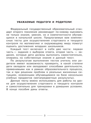 3
УВАЖАЕМЫЕ ПЕДАГОГИ И РОДИТЕЛИ!
Федеральный государственный образовательный стан-
дарт второго поколения рекомендует по-новому оценивать
не только знания, умения, но и компетентности обучаю-
щихся в начальной школе. Предлагаемые вам комплек-
сные тесты для осуществления стартового и текущего
контроля по математике и окружающему миру помогут
оценить достижения младших школьников.
Каждый тест включает в себя две части: первая
часть — задания с выбором ответа, вторая часть — за-
дания, которые дети должны выполнить самостоятельно,
опираясь на собственные знания и данный текст.
По результатам выполнения тестов учитель или ро-
дители имеют возможность проверить, в какой степени
дети овладели или овладевают способами деятельности,
применимыми как в рамках образовательного процесса,
так и при решении проблем в реальных жизненных си-
туациях, освоенными обучающимися на базе нескольких
учебных предметов (метапредметные результаты).
Данные тесты можно использовать для работы на уро-
ке для осуществления стартового и текущего контроля
и самостоятельно для тренировки в домашних условиях.
В конце пособия даны ответы.
 