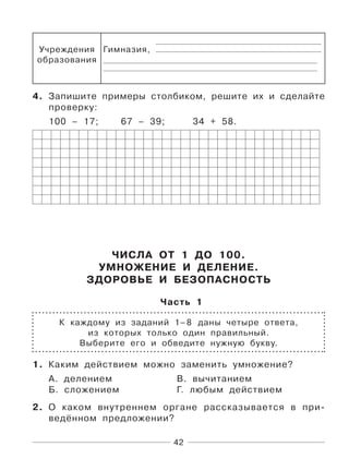 42
Учреждения
образования
Гимназия,
4. Запишите примеры столбиком, решите их и сделайте
проверку:
100 – 17; 67 – 39; 34 + 58.
ЧИСЛА ОТ 1 ДО 100.
УМНОЖЕНИЕ И ДЕЛЕНИЕ.
ЗДОРОВЬЕ И БЕЗОПАСНОСТЬ
Часть 1
К каждому из заданий 1–8 даны четыре ответа,
из которых только один правильный.
Выберите его и обведите нужную букву.
1. Каким действием можно заменить умножение?
А. делением В. вычитанием
Б. сложением Г. любым действием
2. О каком внутреннем органе рассказывается в при-
ведённом предложении?
 