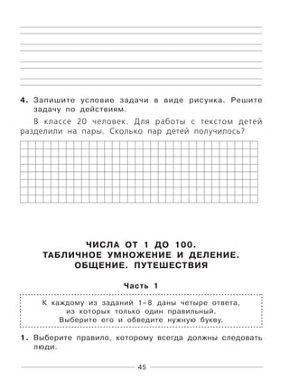 45
4. Запишите условие задачи в виде рисунка. Решите
задачу по действиям.
В классе 20 человек. Для работы с текстом детей
разделили на пары. Сколько пар детей получилось?
ЧИСЛА ОТ 1 ДО 100.
ТАБЛИЧНОЕ УМНОЖЕНИЕ И ДЕЛЕНИЕ.
ОБЩЕНИЕ. ПУТЕШЕСТВИЯ
Часть 1
К каждому из заданий 1–8 даны четыре ответа,
из которых только один правильный.
Выберите его и обведите нужную букву.
1. Выберите правило, которому всегда должны следовать
люди.
 