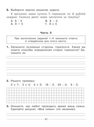 47
8. Выберите верное решение задачи.
В магазине мама купила 5 пирожков по 8 рублей
каждый. Сколько денег мама заплатила за покупку?
А. 8 : 5 В. 8 – 5
Б. 8 + 5 Г. 8 х 5
Часть 2
При выполнении заданий 1–4 запишите ответы
в отведённом для этого месте.
1. Запишите основные стороны горизонта. Какие вы
знаете способы определения сторон горизонта? За-
пишите их.
2. Решите примеры:
2 х 7; 3 х 4; 5 х 3; 16 : 2; 24 : 3; 9 : 3.
3. Опишите, как любит проводить время ваша семья.
Сделайте рисунок «Моя семья» (по желанию).
 