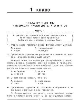 4
1 класс
ЧИСЛА ОТ 1 ДО 10.
НУМЕРАЦИЯ ЧИСЕЛ ДО 5. КТО И ЧТО?
Часть 1
К каждому из заданий 1–6 даны четыре ответа,
из которых только один правильный.
Выберите его и обведите нужную букву.
1. Форму какой геометрической фигуры имеет Солнце?
А. овала В. треугольника
Б. шара Г. цилиндра
2. Прочитайте отрывок из рассказа и ответьте на воп-
рос: «О каком дереве идёт речь?»
Каждый знает это самое распространённое в наших
местах дерево, покрытое зелёной хвоею. В противопо-
ложность сухолюбивой и светолюбивой сосне оно обычно
растёт на влажных низменных местах.
А. о берёзе В. о ели
Б. о сосне Г. об иве
3. О чём можно сказать «много»?
А. хвоинки В. корневище
Б. лист Г. плод
4. Прочитайте отрывок из рассказа и определите, о
скольких животных в нём говорится.
Особенно хороша ель зимою, когда тяжёлые шапки
белого чистого снега висят на её раскидистых ветвях-
 