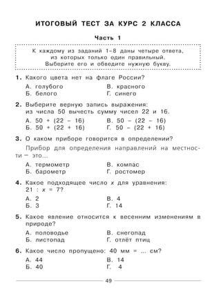 49
ИТОГОВЫЙ ТЕСТ ЗА КУРС 2 КЛАССА
Часть 1
К каждому из заданий 1–8 даны четыре ответа,
из которых только один правильный.
Выберите его и обведите нужную букву.
1. Какого цвета нет на флаге России?
А. голубого В. красного
Б. белого Г. синего
2. Выберите верную запись выражения:
из числа 50 вычесть сумму чисел 22 и 16.
А. 50 + (22 – 16) В. 50 – (22 – 16)
Б. 50 + (22 + 16) Г. 50 – (22 + 16)
3. О каком приборе говорится в определении?
Прибор для определения направлений на местнос-
ти — это...
А. термометр В. компас
Б. барометр Г. ростомер
4. Какое подходящее число х для уравнения:
21 : х = 7?
А. 2 В. 4
Б. 3 Г. 14
5. Какое явление относится к весенним изменениям в
природе?
А. половодье В. снегопад
Б. листопад Г. отлёт птиц
6. Какое число пропущено: 40 мм = … см?
А. 44 В. 14
Б. 40 Г. 4
 