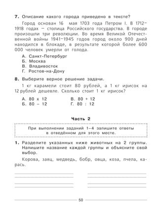 50
7. Описание какого города приведено в тексте?
Город основан 16 мая 1703 года Петром I. В 1712–
1918 годах — столица Российского государства. В городе
произошли три революции. Во время Великой Отечест-
венной войны 1941–1945 годов город около 900 дней
находился в блокаде, в результате которой более 600
000 человек умерли от голода.
А. Санкт-Петербург
Б. Москва
В. Владивосток
Г. Ростов-на-Дону
8. Выберите верное решение задачи.
1 кг карамели стоит 80 рублей, а 1 кг ирисок на
12 рублей дешевле. Сколько стоит 1 кг ирисок?
А. 80 х 12 В. 80 + 12
Б. 80 – 12 Г. 80 : 12
Часть 2
При выполнении заданий 1–4 запишите ответы
в отведённом для этого месте.
1. Разделите указанных ниже животных на 2 группы.
Напишите название каждой группы и объясните свой
выбор.
Корова, заяц, медведь, бобр, овца, коза, пчела, ка-
рась.
 