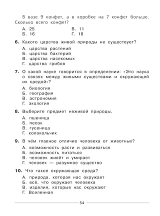 54
В вазе 9 конфет, а в коробке на 7 конфет больше.
Сколько всего конфет?
А. 25 В. 11
Б. 16 Г. 18
6. Какого царства живой природы не существует?
А. царства растений
Б. царства бактерий
В. царства насекомых
Г. царства грибов
7. О какой науке говорится в определении: «Это наука
о связях между живыми существами и окружающей
их средой»?
А. биология
Б. география
В. астрономия
Г. экология
8. Выберите предмет неживой природы.
А. пшеница
Б. песок
В. гусеница
Г. колокольчик
9. В чём главное отличие человека от животных?
А. возможность расти и развиваться
Б. возможность питаться
В. человек живёт и умирает
Г. человек — разумное существо
10. Что такое окружающая среда?
А. природа, которая нас окружает
Б. всё, что окружает человека
В. изделия, которые нас окружают
Г. Вселенная
 