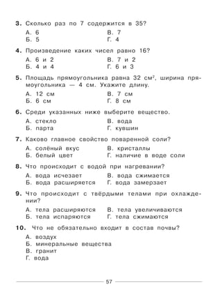 57
3. Сколько раз по 7 содержится в 35?
А. 6 В. 7
Б. 5 Г. 4
4. Произведение каких чисел равно 16?
А. 6 и 2 В. 7 и 2
Б. 4 и 4 Г. 6 и 3
5. Площадь прямоугольника равна 32 см2
, ширина пря-
моугольника — 4 см. Укажите длину.
А. 12 см В. 7 см
Б. 6 см Г. 8 см
6. Среди указанных ниже выберите вещество.
А. стекло В. вода
Б. парта Г. кувшин
7. Каково главное свойство поваренной соли?
А. солёный вкус В. кристаллы
Б. белый цвет Г. наличие в воде соли
8. Что происходит с водой при нагревании?
А. вода исчезает В. вода сжимается
Б. вода расширяется Г. вода замерзает
9. Что происходит с твёрдыми телами при охлажде-
нии?
А. тела расширяются В. тела увеличиваются
Б. тела испаряются Г. тела сжимаются
10. Что не обязательно входит в состав почвы?
А. воздух
Б. минеральные вещества
В. гранит
Г. вода
 