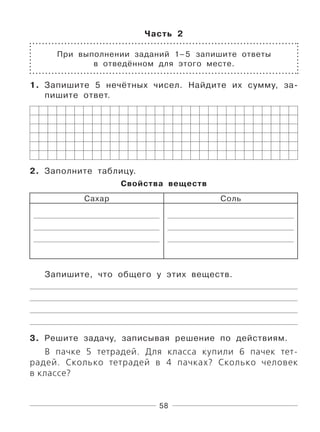 58
Часть 2
При выполнении заданий 1–5 запишите ответы
в отведённом для этого месте.
1. Запишите 5 нечётных чисел. Найдите их сумму, за-
пишите ответ.
2. Заполните таблицу.
Свойства веществ
Сахар Соль
Запишите, что общего у этих веществ.
3. Решите задачу, записывая решение по действиям.
В пачке 5 тетрадей. Для класса купили 6 пачек тет-
радей. Сколько тетрадей в 4 пачках? Сколько человек
в классе?
 
