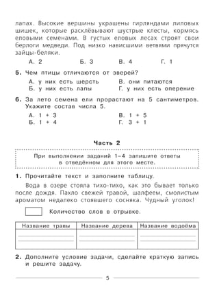 5
лапах. Высокие вершины украшены гирляндами лиловых
шишек, которые расклёвывают шустрые клесты, кормясь
еловыми семенами. В густых еловых лесах строят свои
берлоги медведи. Под низко нависшими ветвями прячутся
зайцы-беляки.
А. 2 Б. 3 В. 4 Г. 1
5. Чем птицы отличаются от зверей?
А. у них есть шерсть В. они питаются
Б. у них есть лапы Г. у них есть оперение
6. За лето семена ели прорастают на 5 сантиметров.
Укажите состав числа 5.
А. 1 + 3 В. 1 + 5
Б. 1 + 4 Г. 3 + 1
Часть 2
При выполнении заданий 1–4 запишите ответы
в отведённом для этого месте.
1. Прочитайте текст и заполните таблицу.
Вода в озере стояла тихо-тихо, как это бывает только
после дождя. Пахло свежей травой, шалфеем, смолистым
ароматом недалеко стоявшего сосняка. Чудный уголок!
Количество слов в отрывке.
Название травы Название дерева Название водоёма
2. Дополните условие задачи, сделайте краткую запись
и решите задачу.
 