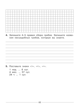 63
4. Запишите 4–5 правил сбора грибов. Запишите назва-
ния несъедобных грибов, которые вы знаете.
5. Поставьте знаки «>», «<», «=».
1 нед. … 6 сут.
4 мес. … 57 сут.
24 ч … 1 сут.
 