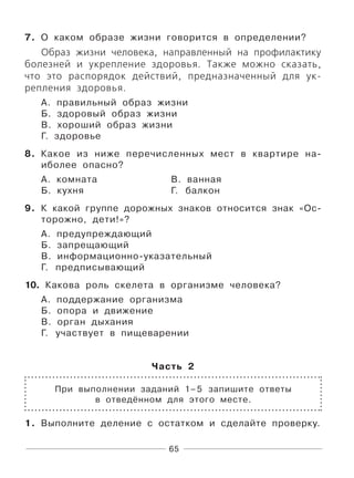 65
7. О каком образе жизни говорится в определении?
Образ жизни человека, направленный на профилактику
болезней и укрепление здоровья. Также можно сказать,
что это распорядок действий, предназначенный для ук-
репления здоровья.
А. правильный образ жизни
Б. здоровый образ жизни
В. хороший образ жизни
Г. здоровье
8. Какое из ниже перечисленных мест в квартире на-
иболее опасно?
А. комната В. ванная
Б. кухня Г. балкон
9. К какой группе дорожных знаков относится знак «Ос-
торожно, дети!»?
А. предупреждающий
Б. запрещающий
В. информационно-указательный
Г. предписывающий
10. Какова роль скелета в организме человека?
А. поддержание организма
Б. опора и движение
В. орган дыхания
Г. участвует в пищеварении
Часть 2
При выполнении заданий 1–5 запишите ответы
в отведённом для этого месте.
1. Выполните деление с остатком и сделайте проверку.
 