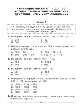 68
НУМЕРАЦИЯ ЧИСЕЛ ОТ 1 ДО 100.
УСТНЫЕ ПРИЕМЫ АРИФМЕТИЧЕСКИХ
ДЕЙСТВИЙ. ЧЕМУ УЧИТ ЭКОНОМИКА
Часть 1
К каждому из заданий 1–10 даны четыре ответа,
из которых только один правильный. Выберите его
и обведите нужную букву.
1. Выберите верную запись числа: три сотни три.
А. 330 В. 33
Б. 300 Г. 303
2. Найдите верную запись числа 620 в виде суммы раз-
рядных слагаемых.
А. 600 + 20 В. 600 + 20 + 0
Б. 300 + 300 + 20 Г. 600 + 10 + 10
3. Выберите верный ответ: 460 + 440.
А. 800 В. 1 000
Б. 900 Г. 960
4. Выберите верный ответ: 1000 : 5.
А. 20 В. 100
Б. 200 Г. 202
5. Определите верную запись выражения: сумму чисел
350 и 130 уменьшить на 100.
А. (350 – 130) + 100
Б. (350 + 130) + 100
В. (350 + 130) – 100
Г. (350 – 130) – 100
6. О каком полезном ископаемом говорится в ниже при-
ведённом отрывке?
 
